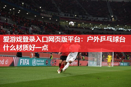 爱游戏登录入口网页版平台：户外乒乓球台什么材质好一点
