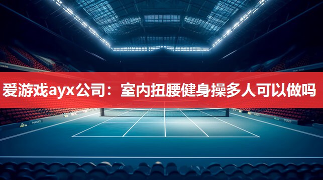 爱游戏ayx公司：室内扭腰健身操多人可以做吗