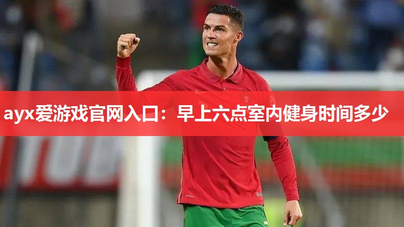 ayx爱游戏官网入口：早上六点室内健身时间多少