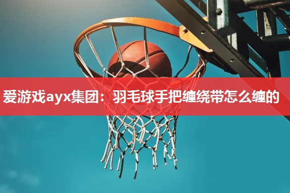 爱游戏ayx集团：羽毛球手把缠绕带怎么缠的