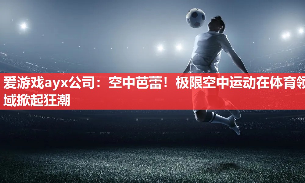 爱游戏ayx公司：空中芭蕾！极限空中运动在体育领域掀起狂潮