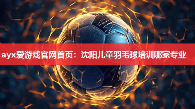 ayx爱游戏官网首页：沈阳儿童羽毛球培训哪家专业