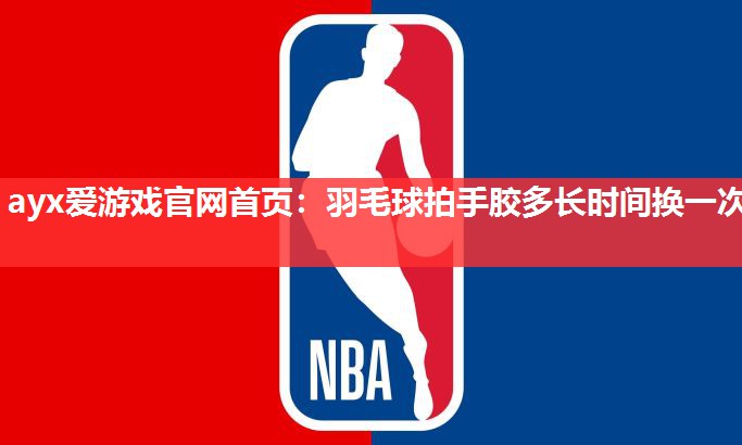 ayx爱游戏官网首页：羽毛球拍手胶多长时间换一次