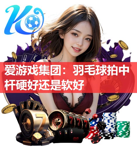 爱游戏集团：羽毛球拍中杆硬好还是软好