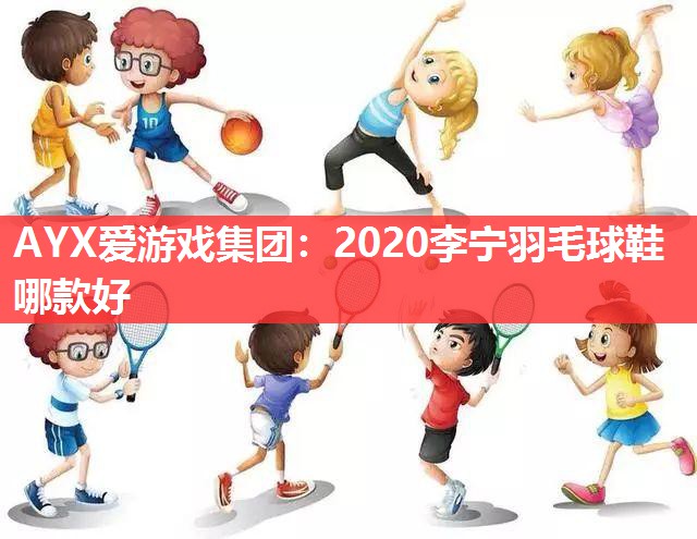 AYX爱游戏集团：2020李宁羽毛球鞋哪款好