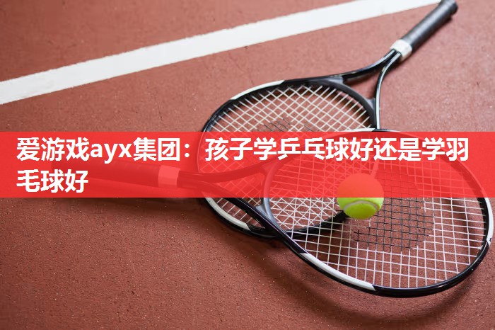 爱游戏ayx集团：孩子学乒乓球好还是学羽毛球好