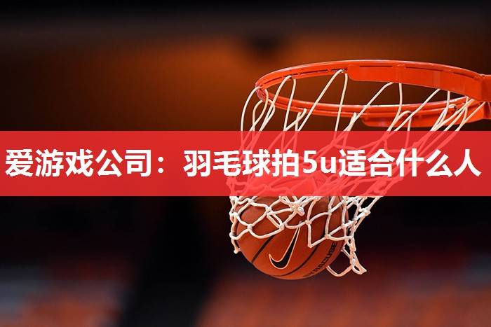 爱游戏公司：羽毛球拍5u适合什么人