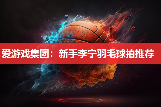新手李宁羽毛球拍推荐 新手李宁羽毛球拍推荐