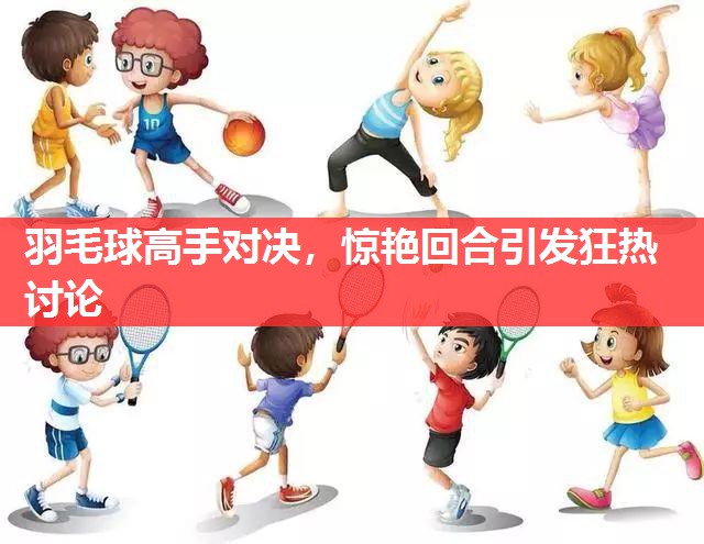 羽毛球高手对决,惊艳回合引发狂热讨论 羽毛球高手对决,惊艳回合引发狂热讨论